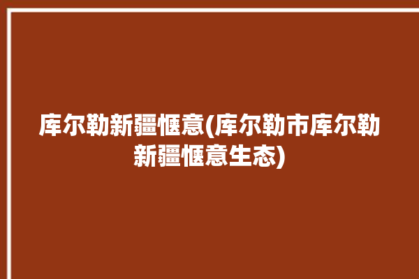 库尔勒新疆惬意(库尔勒市库尔勒新疆惬意生态)