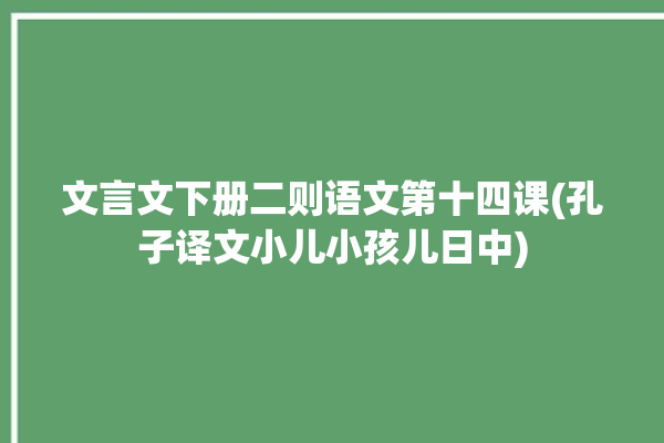 文言文下册二则语文第十四课(孔子译文小儿小孩儿日中)