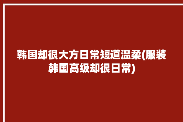 韩国却很大方日常短道温柔(服装韩国高级却很日常)