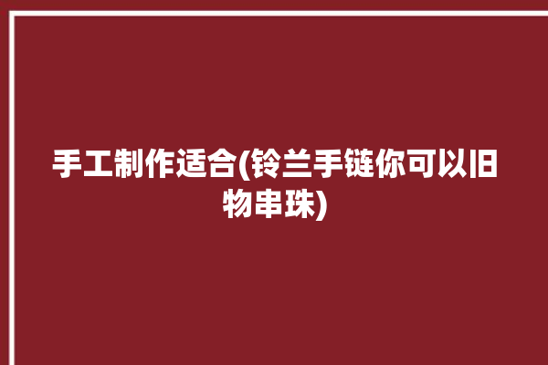 手工制作适合(铃兰手链你可以旧物串珠)