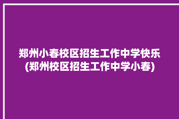 郑州小春校区招生工作中学快乐(郑州校区招生工作中学小春)