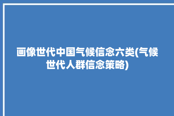 画像世代中国气候信念六类(气候世代人群信念策略)