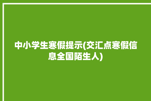 中小学生寒假提示(交汇点寒假信息全国陌生人)