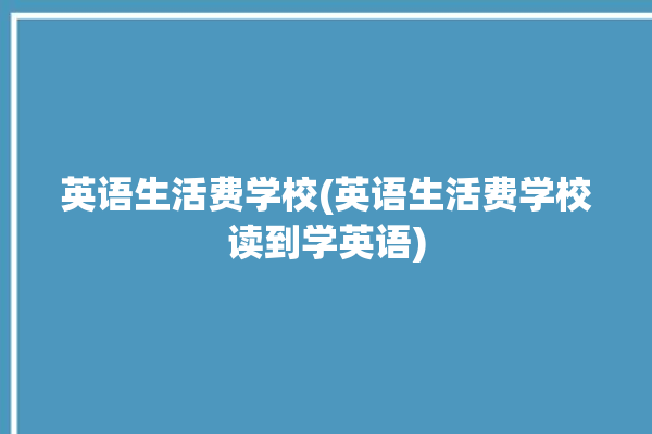 英语生活费学校(英语生活费学校读到学英语)