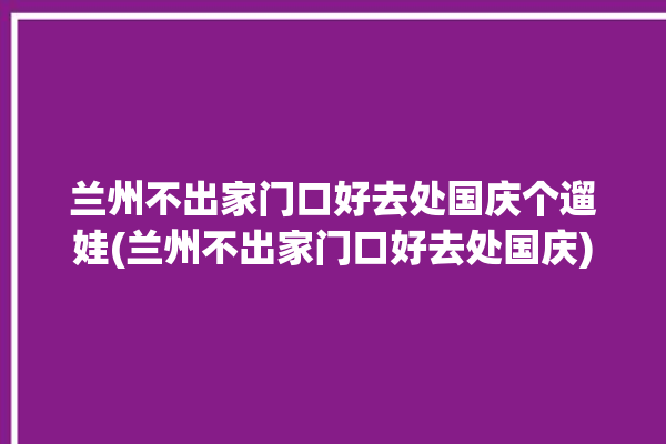 兰州不出家门口好去处国庆个遛娃(兰州不出家门口好去处国庆)