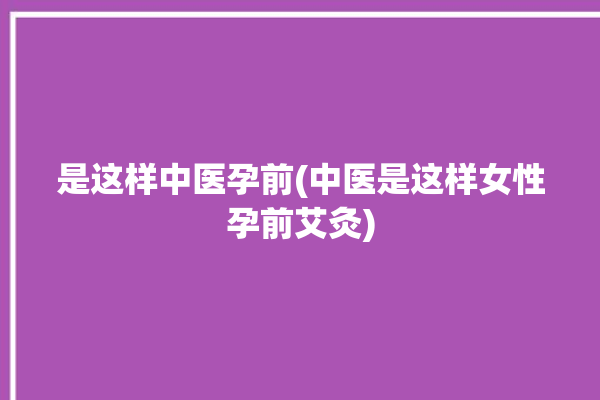 是这样中医孕前(中医是这样女性孕前艾灸)