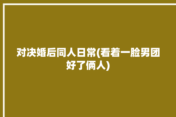 对决婚后同人日常(看着一脸男团好了俩人)