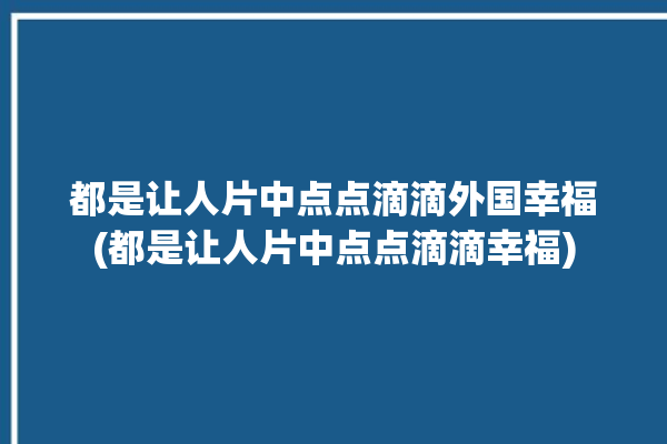 都是让人片中点点滴滴外国幸福(都是让人片中点点滴滴幸福)