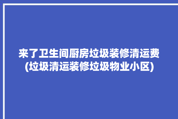 来了卫生间厨房垃圾装修清运费(垃圾清运装修垃圾物业小区)