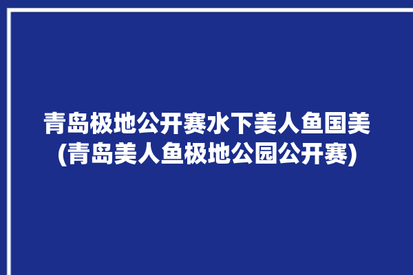 青岛极地公开赛水下美人鱼国美(青岛美人鱼极地公园公开赛)