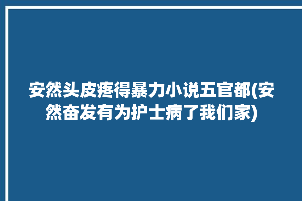 安然头皮疼得暴力小说五官都(安然奋发有为护士病了我们家)