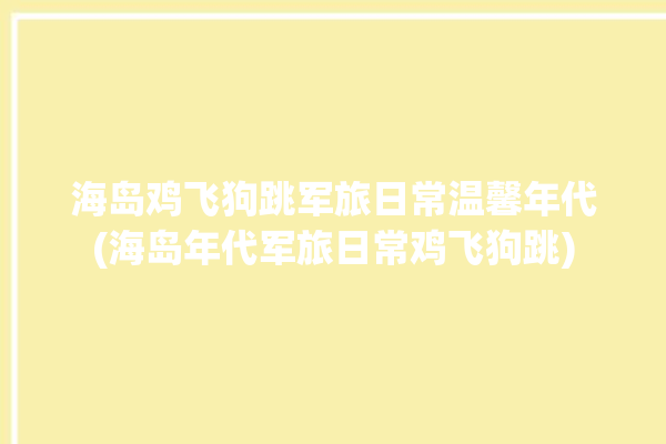 海岛鸡飞狗跳军旅日常温馨年代(海岛年代军旅日常鸡飞狗跳)
