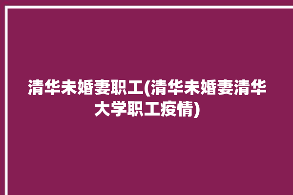 清华未婚妻职工(清华未婚妻清华大学职工疫情)