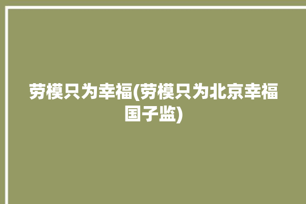 劳模只为幸福(劳模只为北京幸福国子监)