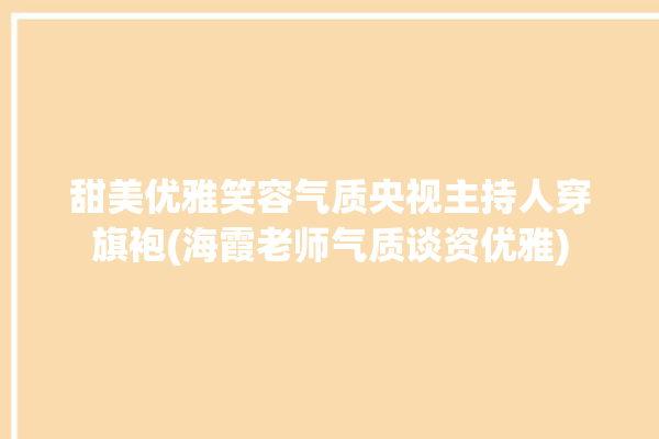 甜美优雅笑容气质央视主持人穿旗袍(海霞老师气质谈资优雅)