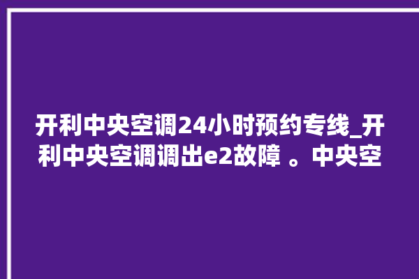 开利中央空调24小时预约专线_开利中央空调调出e2故障 。中央空调