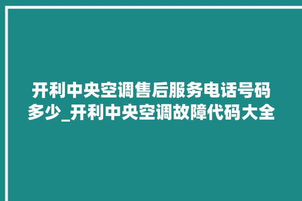 开利中央空调售后服务电话号码多少_开利中央空调故障代码大全对照表 。中央空调