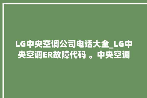 LG中央空调公司电话大全_LG中央空调ER故障代码 。中央空调