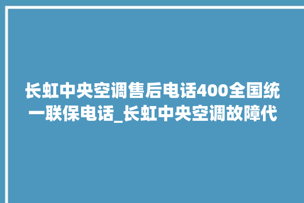 长虹中央空调售后电话400全国统一联保电话_长虹中央空调故障代码大全对照表 。长虹