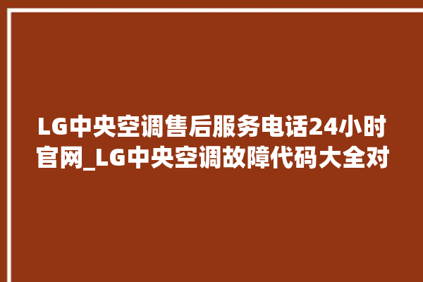 LG中央空调售后服务电话24小时官网_LG中央空调故障代码大全对照表 。中央空调