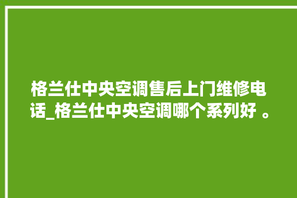 格兰仕中央空调售后上门维修电话_格兰仕中央空调哪个系列好 。格兰仕