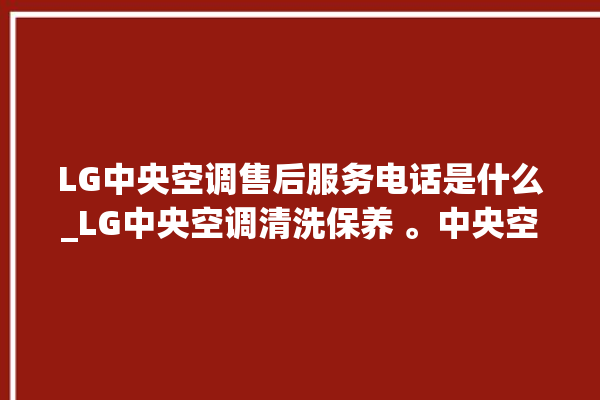 LG中央空调售后服务电话是什么_LG中央空调清洗保养 。中央空调