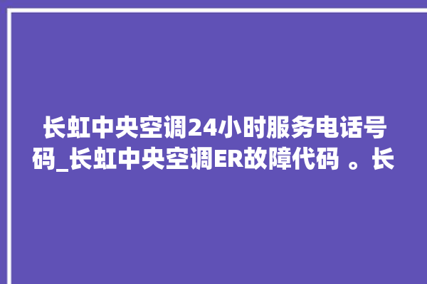 长虹中央空调24小时服务电话号码_长虹中央空调ER故障代码 。长虹