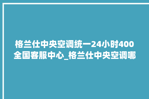 格兰仕中央空调统一24小时400全国客服中心_格兰仕中央空调哪个系列好 。格兰仕