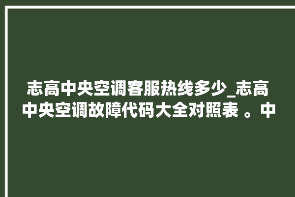 志高中央空调客服热线多少_志高中央空调故障代码大全对照表 。中央空调