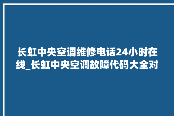 长虹中央空调维修电话24小时在线_长虹中央空调故障代码大全对照表 。长虹