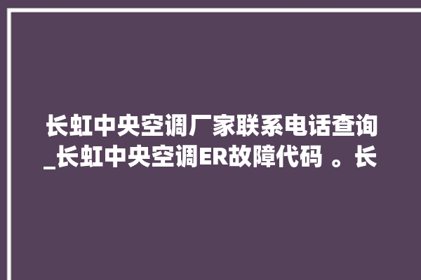 长虹中央空调厂家联系电话查询_长虹中央空调ER故障代码 。长虹