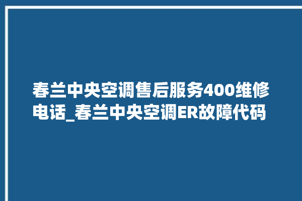 春兰中央空调售后服务400维修电话_春兰中央空调ER故障代码 。春兰