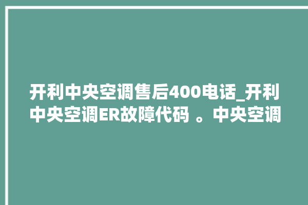 开利中央空调售后400电话_开利中央空调ER故障代码 。中央空调