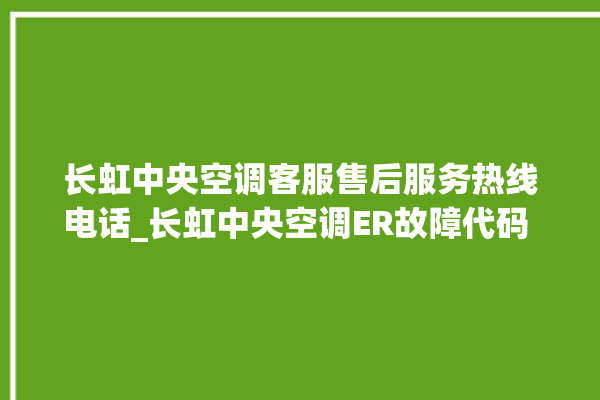 长虹中央空调客服售后服务热线电话_长虹中央空调ER故障代码 。长虹