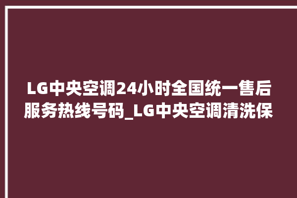 LG中央空调24小时全国统一售后服务热线号码_LG中央空调清洗保养 。中央空调