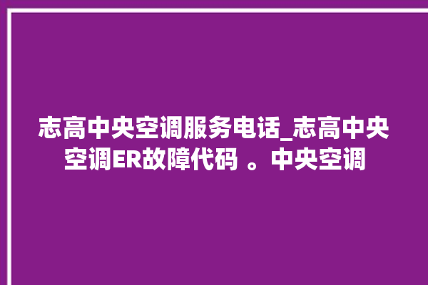 志高中央空调服务电话_志高中央空调ER故障代码 。中央空调