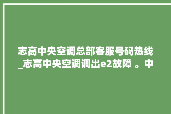 志高中央空调总部客服号码热线_志高中央空调调出e2故障 。中央空调