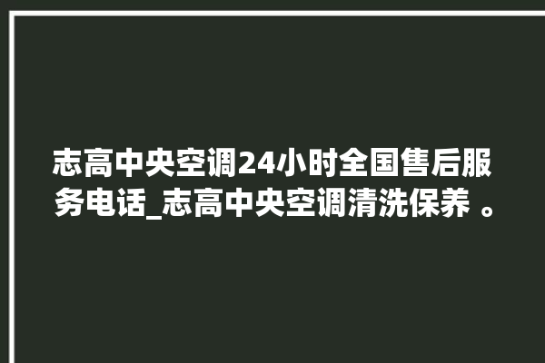 志高中央空调24小时全国售后服务电话_志高中央空调清洗保养 。中央空调