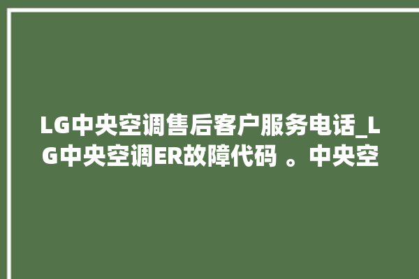 LG中央空调售后客户服务电话_LG中央空调ER故障代码 。中央空调