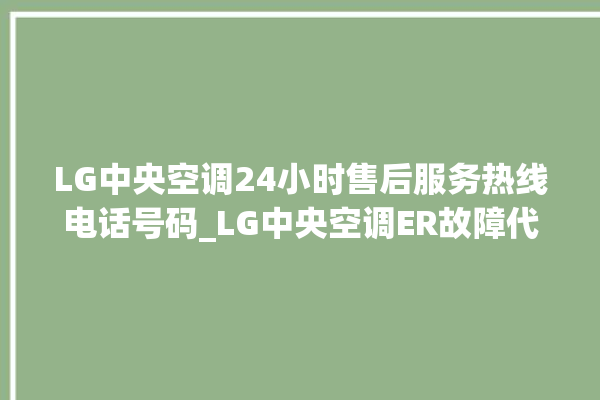 LG中央空调24小时售后服务热线电话号码_LG中央空调ER故障代码 。中央空调