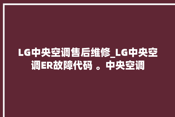 LG中央空调售后维修_LG中央空调ER故障代码 。中央空调