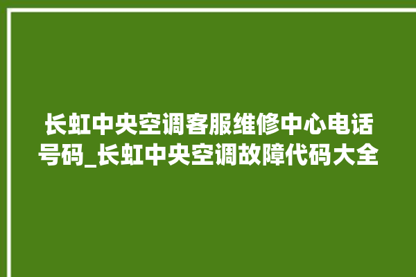 长虹中央空调客服维修中心电话号码_长虹中央空调故障代码大全对照表 。长虹