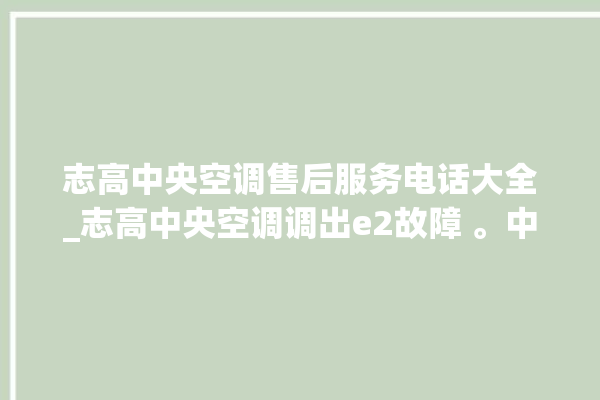 志高中央空调售后服务电话大全_志高中央空调调出e2故障 。中央空调