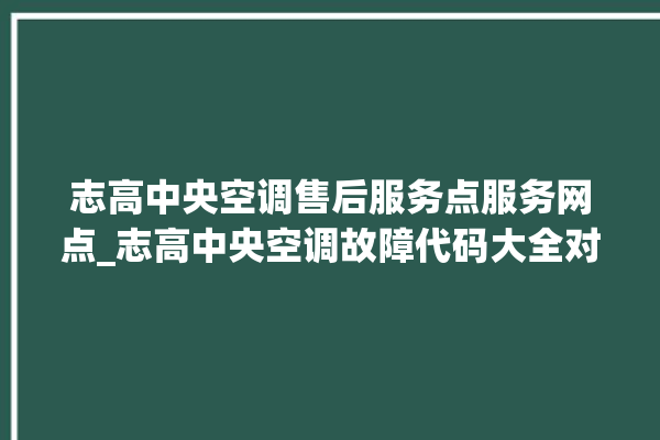 志高中央空调售后服务点服务网点_志高中央空调故障代码大全对照表 。中央空调