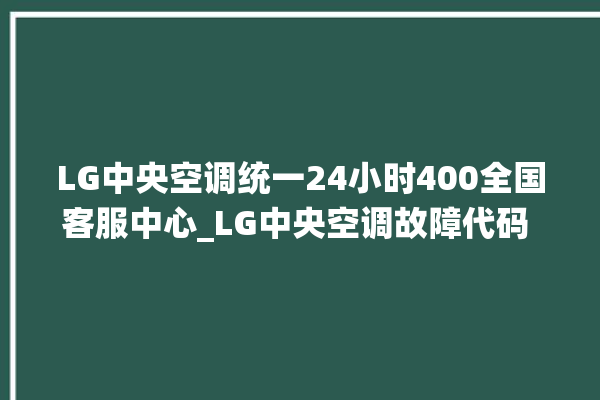 LG中央空调统一24小时400全国客服中心_LG中央空调故障代码 。中央空调