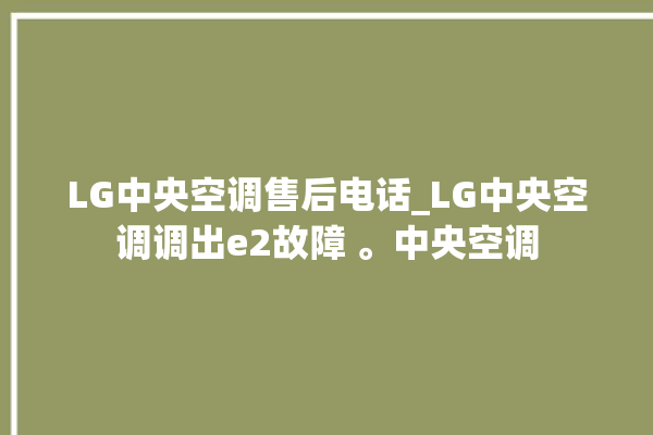 LG中央空调售后电话_LG中央空调调出e2故障 。中央空调