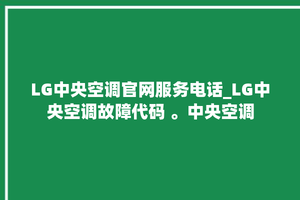 LG中央空调官网服务电话_LG中央空调故障代码 。中央空调