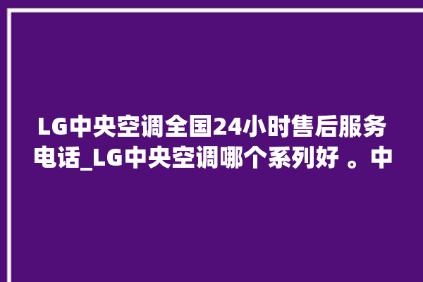 LG中央空调全国24小时售后服务电话_LG中央空调哪个系列好 。中央空调