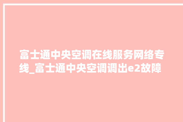 富士通中央空调在线服务网络专线_富士通中央空调调出e2故障 。富士通