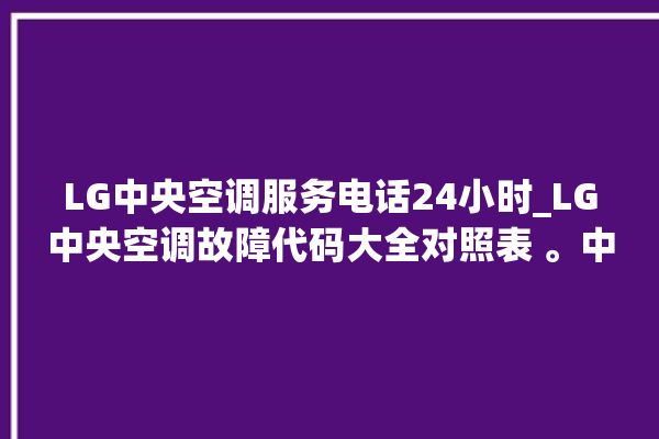 LG中央空调服务电话24小时_LG中央空调故障代码大全对照表 。中央空调